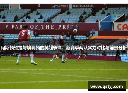 阿斯顿维拉与埃弗顿的英超争锋：新赛季两队实力对比与前景分析